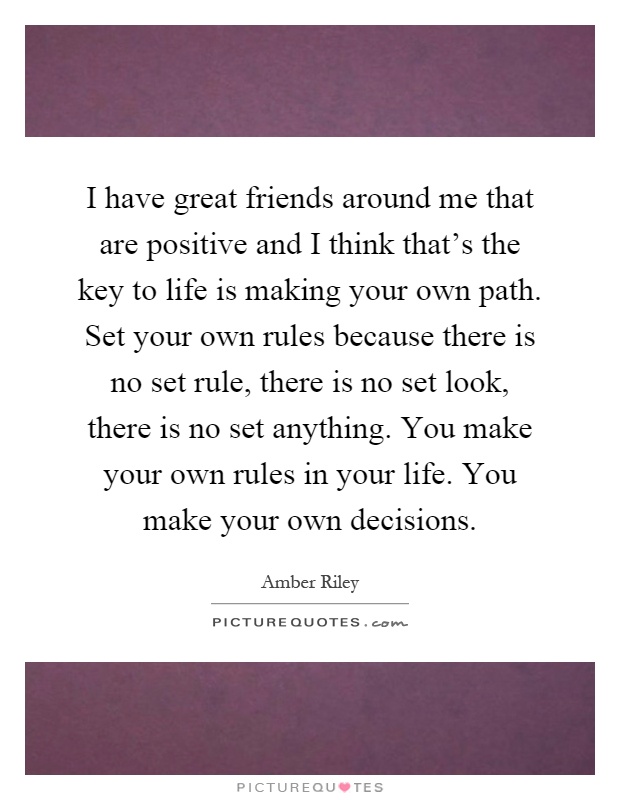 I have great friends around me that are positive and I think that's the key to life is making your own path. Set your own rules because there is no set rule, there is no set look, there is no set anything. You make your own rules in your life. You make your own decisions Picture Quote #1