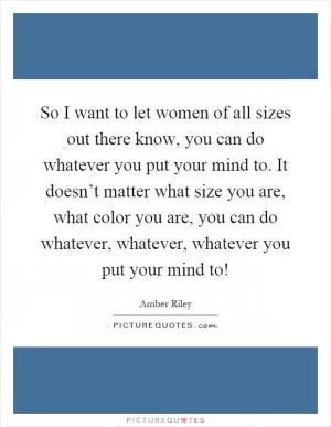 So I want to let women of all sizes out there know, you can do whatever you put your mind to. It doesn’t matter what size you are, what color you are, you can do whatever, whatever, whatever you put your mind to! Picture Quote #1