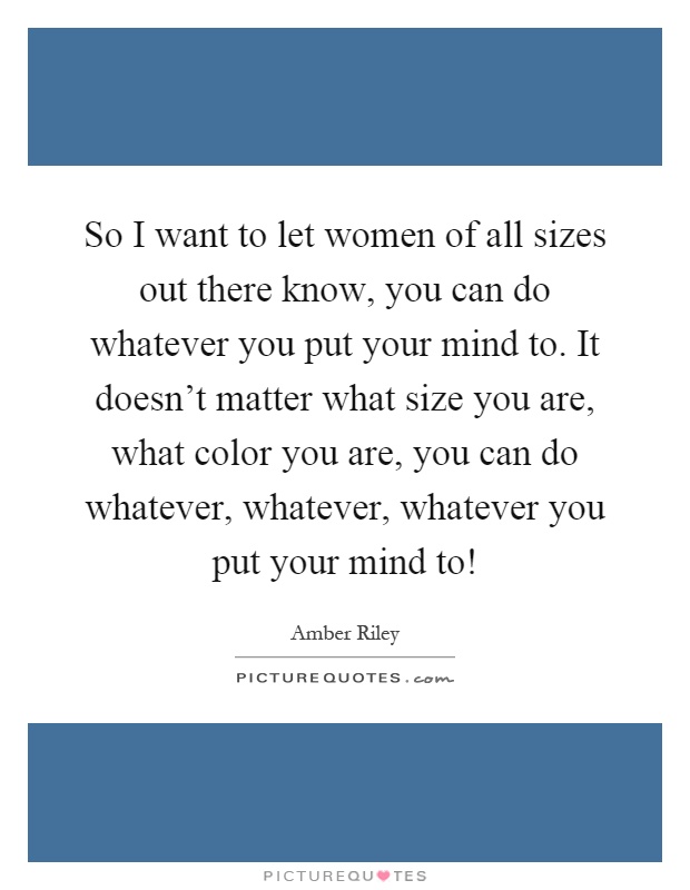 So I want to let women of all sizes out there know, you can do whatever you put your mind to. It doesn't matter what size you are, what color you are, you can do whatever, whatever, whatever you put your mind to! Picture Quote #1