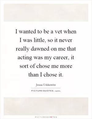 I wanted to be a vet when I was little, so it never really dawned on me that acting was my career, it sort of chose me more than I chose it Picture Quote #1