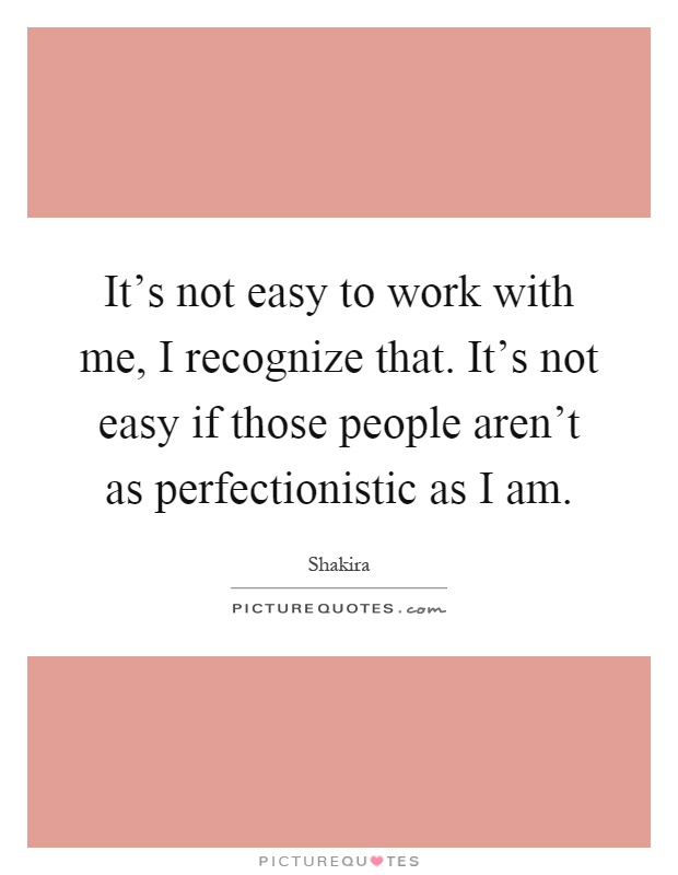 It's not easy to work with me, I recognize that. It's not easy if those people aren't as perfectionistic as I am Picture Quote #1