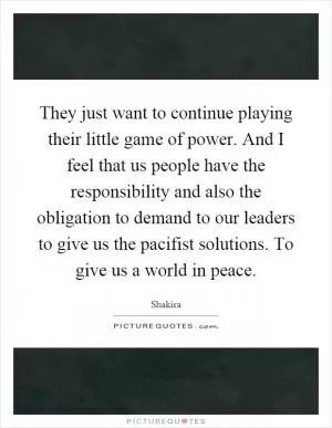 They just want to continue playing their little game of power. And I feel that us people have the responsibility and also the obligation to demand to our leaders to give us the pacifist solutions. To give us a world in peace Picture Quote #1