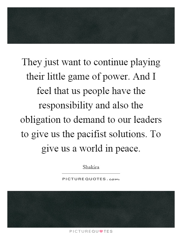 They just want to continue playing their little game of power. And I feel that us people have the responsibility and also the obligation to demand to our leaders to give us the pacifist solutions. To give us a world in peace Picture Quote #1