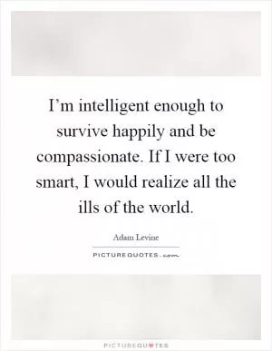 I’m intelligent enough to survive happily and be compassionate. If I were too smart, I would realize all the ills of the world Picture Quote #1
