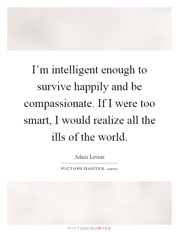 I'm intelligent enough to survive happily and be compassionate. If I were too smart, I would realize all the ills of the world Picture Quote #1