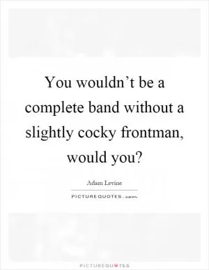You wouldn’t be a complete band without a slightly cocky frontman, would you? Picture Quote #1