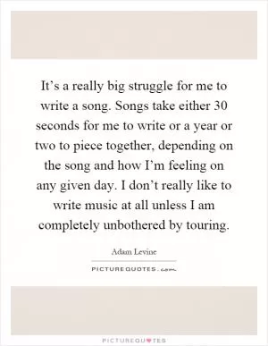 It’s a really big struggle for me to write a song. Songs take either 30 seconds for me to write or a year or two to piece together, depending on the song and how I’m feeling on any given day. I don’t really like to write music at all unless I am completely unbothered by touring Picture Quote #1
