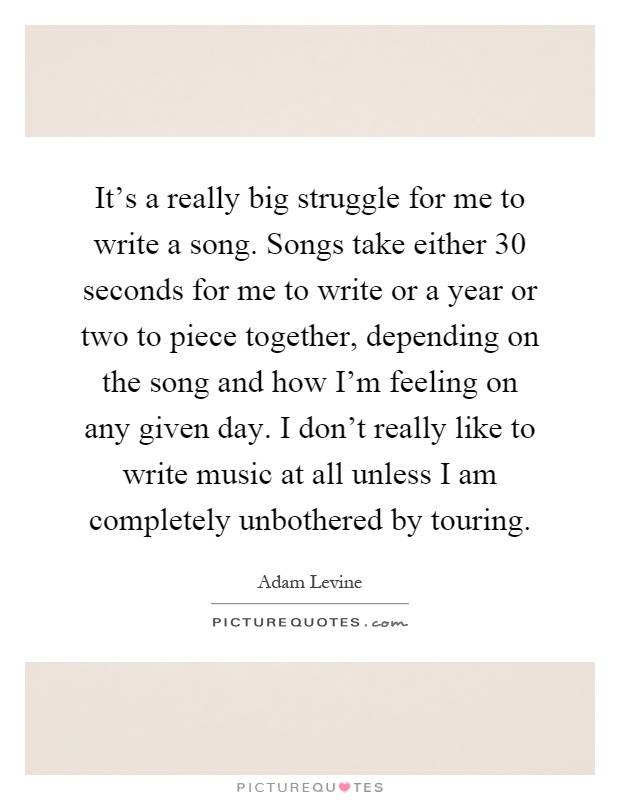 It's a really big struggle for me to write a song. Songs take either 30 seconds for me to write or a year or two to piece together, depending on the song and how I'm feeling on any given day. I don't really like to write music at all unless I am completely unbothered by touring Picture Quote #1