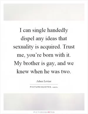I can single handedly dispel any ideas that sexuality is acquired. Trust me, you’re born with it. My brother is gay, and we knew when he was two Picture Quote #1