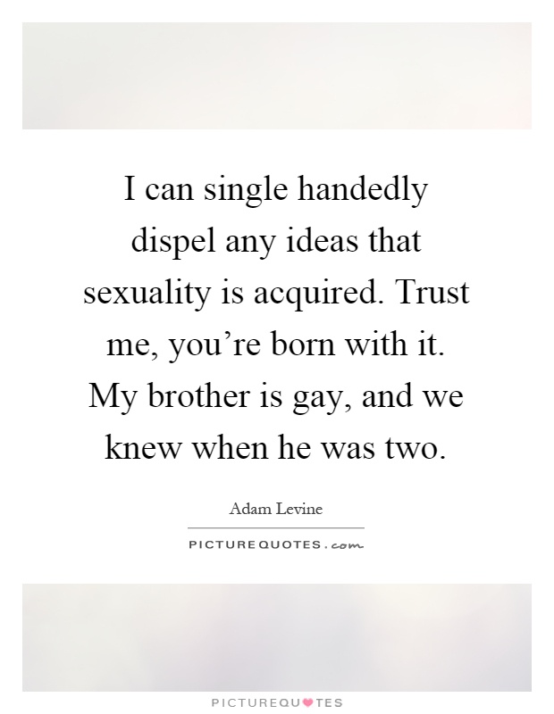 I can single handedly dispel any ideas that sexuality is acquired. Trust me, you're born with it. My brother is gay, and we knew when he was two Picture Quote #1