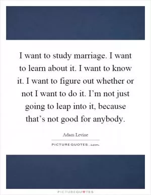 I want to study marriage. I want to learn about it. I want to know it. I want to figure out whether or not I want to do it. I’m not just going to leap into it, because that’s not good for anybody Picture Quote #1