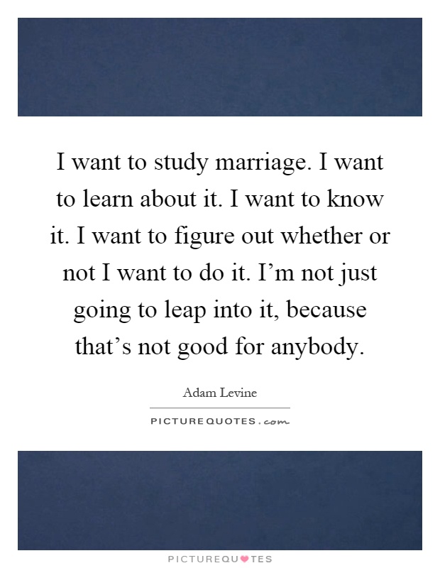 I want to study marriage. I want to learn about it. I want to know it. I want to figure out whether or not I want to do it. I'm not just going to leap into it, because that's not good for anybody Picture Quote #1