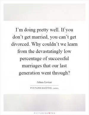 I’m doing pretty well. If you don’t get married, you can’t get divorced. Why couldn’t we learn from the devastatingly low percentage of successful marriages that our last generation went through? Picture Quote #1