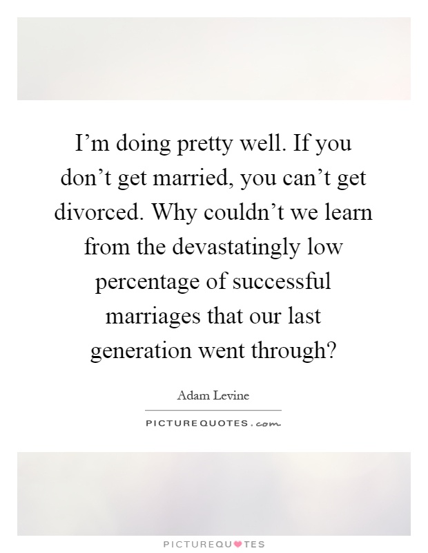 I'm doing pretty well. If you don't get married, you can't get divorced. Why couldn't we learn from the devastatingly low percentage of successful marriages that our last generation went through? Picture Quote #1