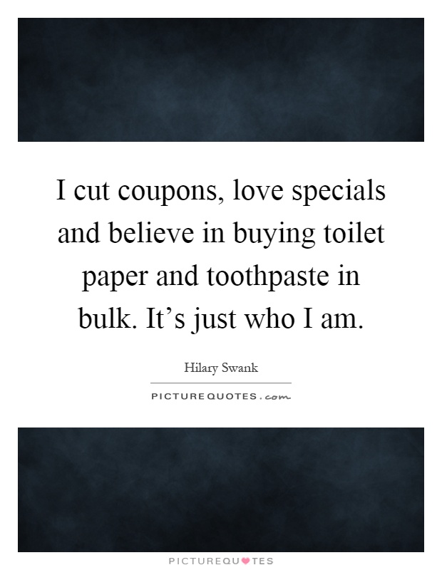 I cut coupons, love specials and believe in buying toilet paper and toothpaste in bulk. It's just who I am Picture Quote #1
