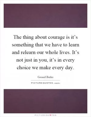 The thing about courage is it’s something that we have to learn and relearn our whole lives. It’s not just in you, it’s in every choice we make every day Picture Quote #1