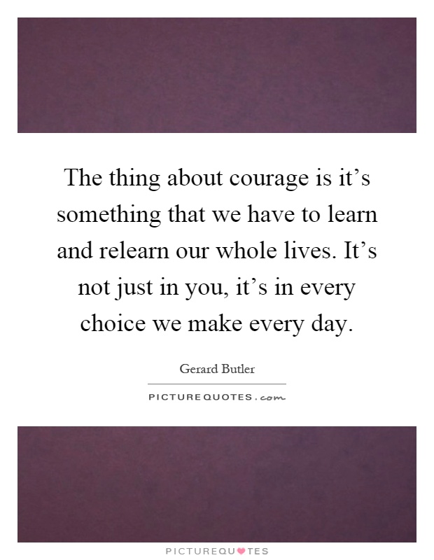 The thing about courage is it's something that we have to learn and relearn our whole lives. It's not just in you, it's in every choice we make every day Picture Quote #1