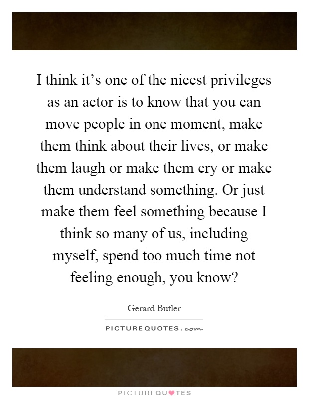 I think it's one of the nicest privileges as an actor is to know that you can move people in one moment, make them think about their lives, or make them laugh or make them cry or make them understand something. Or just make them feel something because I think so many of us, including myself, spend too much time not feeling enough, you know? Picture Quote #1