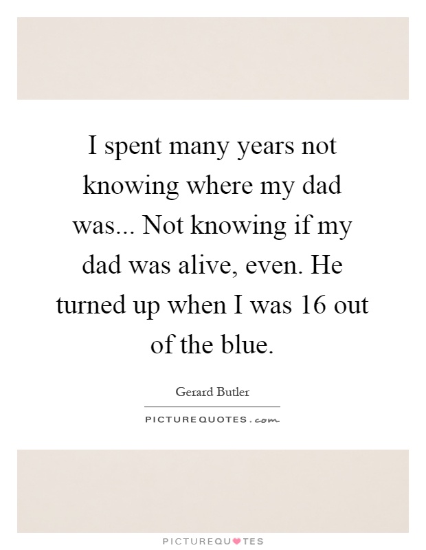 I spent many years not knowing where my dad was... Not knowing if my dad was alive, even. He turned up when I was 16 out of the blue Picture Quote #1