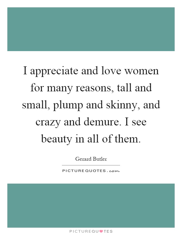 I appreciate and love women for many reasons, tall and small, plump and skinny, and crazy and demure. I see beauty in all of them Picture Quote #1
