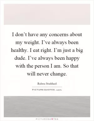 I don’t have any concerns about my weight. I’ve always been healthy. I eat right. I’m just a big dude. I’ve always been happy with the person I am. So that will never change Picture Quote #1