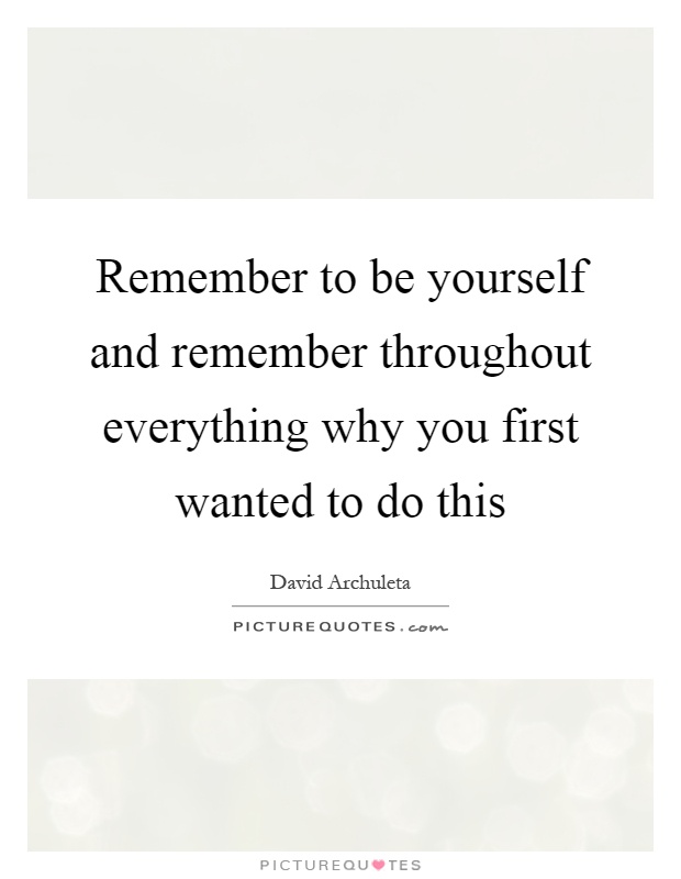 Remember to be yourself and remember throughout everything why you first wanted to do this Picture Quote #1
