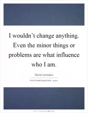 I wouldn’t change anything. Even the minor things or problems are what influence who I am Picture Quote #1