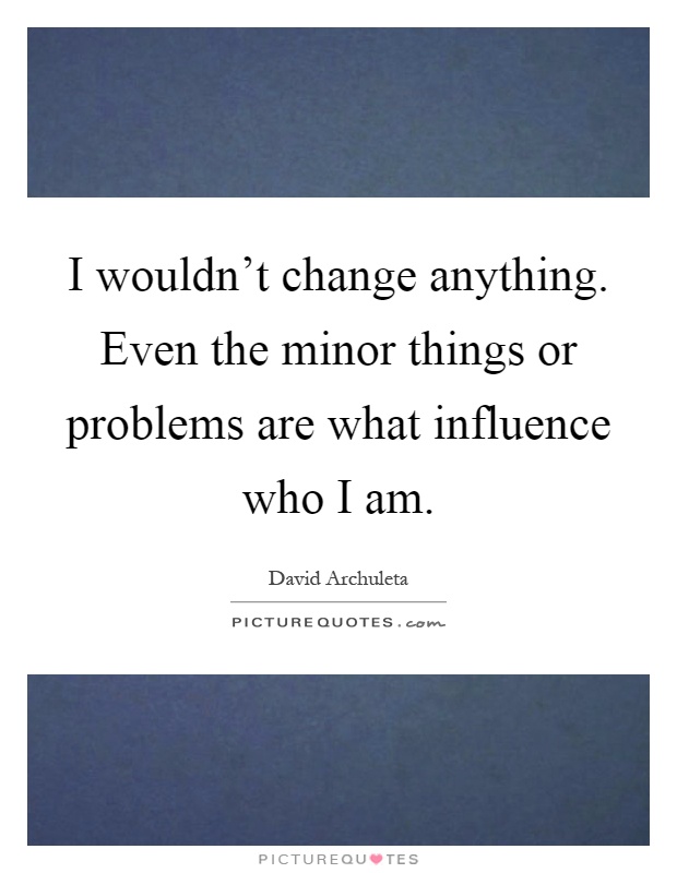 I wouldn't change anything. Even the minor things or problems are what influence who I am Picture Quote #1