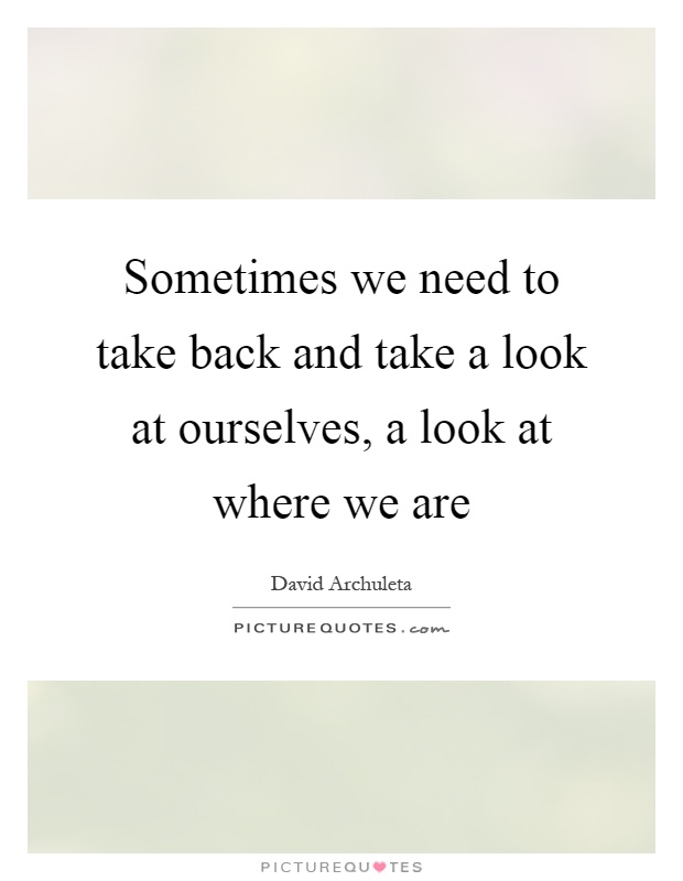 Sometimes we need to take back and take a look at ourselves, a look at where we are Picture Quote #1