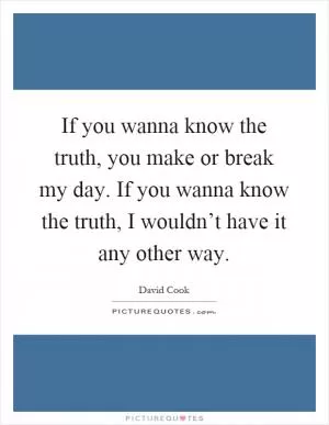If you wanna know the truth, you make or break my day. If you wanna know the truth, I wouldn’t have it any other way Picture Quote #1