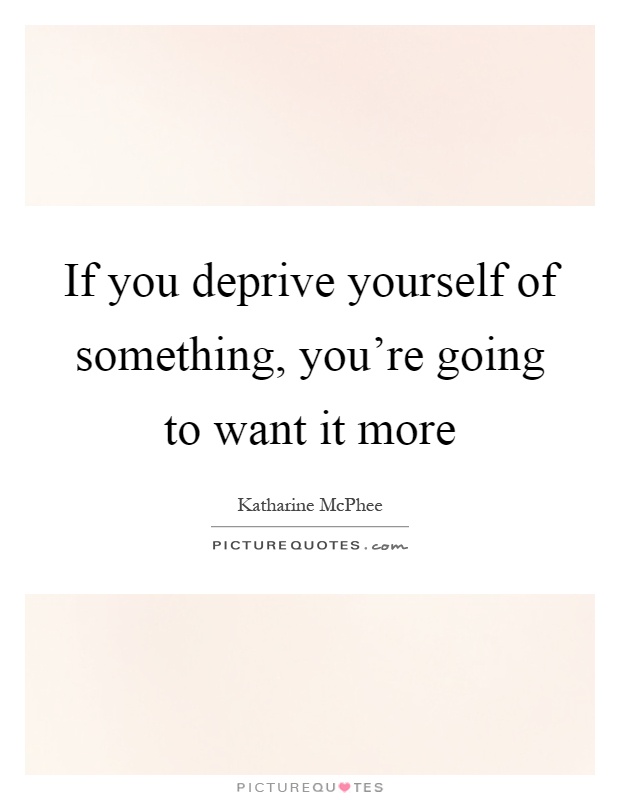 If you deprive yourself of something, you're going to want it more Picture Quote #1