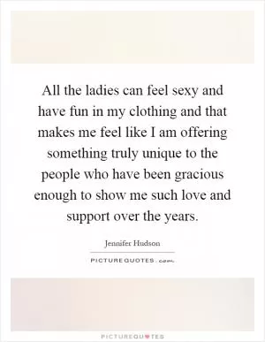 All the ladies can feel sexy and have fun in my clothing and that makes me feel like I am offering something truly unique to the people who have been gracious enough to show me such love and support over the years Picture Quote #1