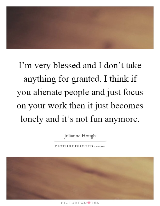 I'm very blessed and I don't take anything for granted. I think if you alienate people and just focus on your work then it just becomes lonely and it's not fun anymore Picture Quote #1