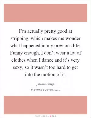 I’m actually pretty good at stripping, which makes me wonder what happened in my previous life. Funny enough, I don’t wear a lot of clothes when I dance and it’s very sexy, so it wasn’t too hard to get into the motion of it Picture Quote #1