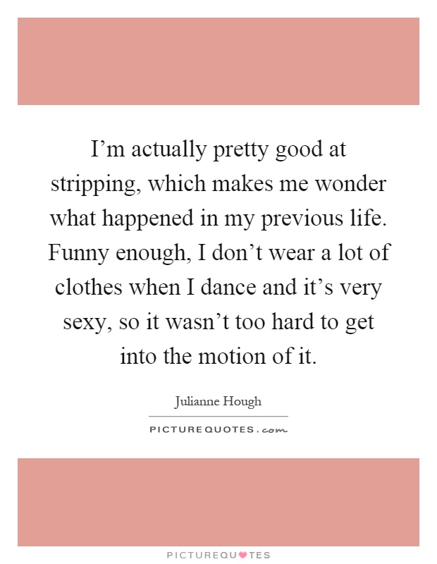 I'm actually pretty good at stripping, which makes me wonder what happened in my previous life. Funny enough, I don't wear a lot of clothes when I dance and it's very sexy, so it wasn't too hard to get into the motion of it Picture Quote #1