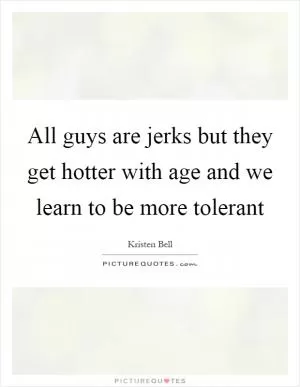 All guys are jerks but they get hotter with age and we learn to be more tolerant Picture Quote #1