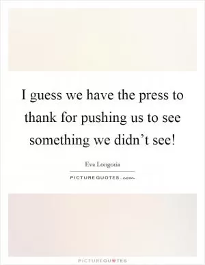 I guess we have the press to thank for pushing us to see something we didn’t see! Picture Quote #1