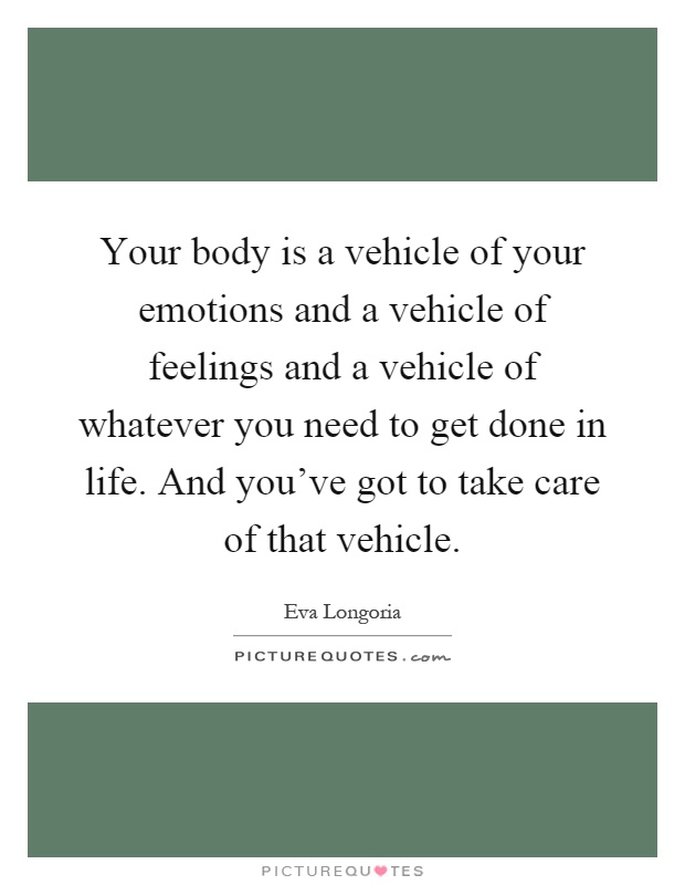 Your body is a vehicle of your emotions and a vehicle of feelings and a vehicle of whatever you need to get done in life. And you've got to take care of that vehicle Picture Quote #1