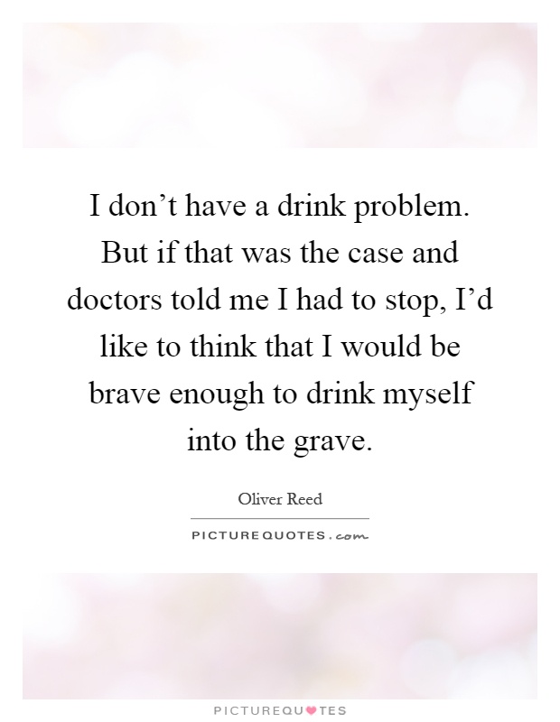 I don't have a drink problem. But if that was the case and doctors told me I had to stop, I'd like to think that I would be brave enough to drink myself into the grave Picture Quote #1
