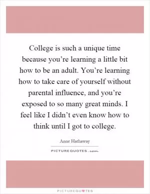 College is such a unique time because you’re learning a little bit how to be an adult. You’re learning how to take care of yourself without parental influence, and you’re exposed to so many great minds. I feel like I didn’t even know how to think until I got to college Picture Quote #1