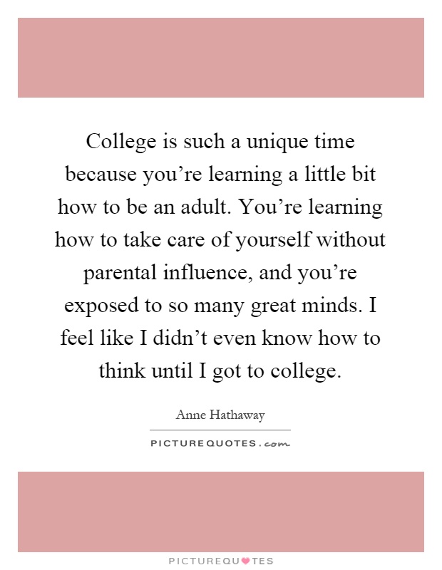 College is such a unique time because you're learning a little bit how to be an adult. You're learning how to take care of yourself without parental influence, and you're exposed to so many great minds. I feel like I didn't even know how to think until I got to college Picture Quote #1