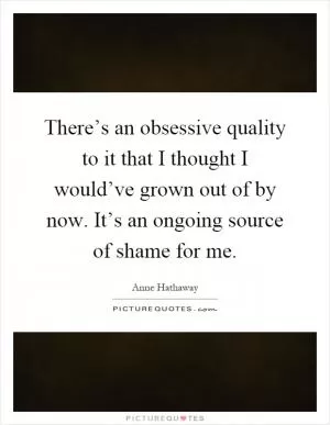 There’s an obsessive quality to it that I thought I would’ve grown out of by now. It’s an ongoing source of shame for me Picture Quote #1
