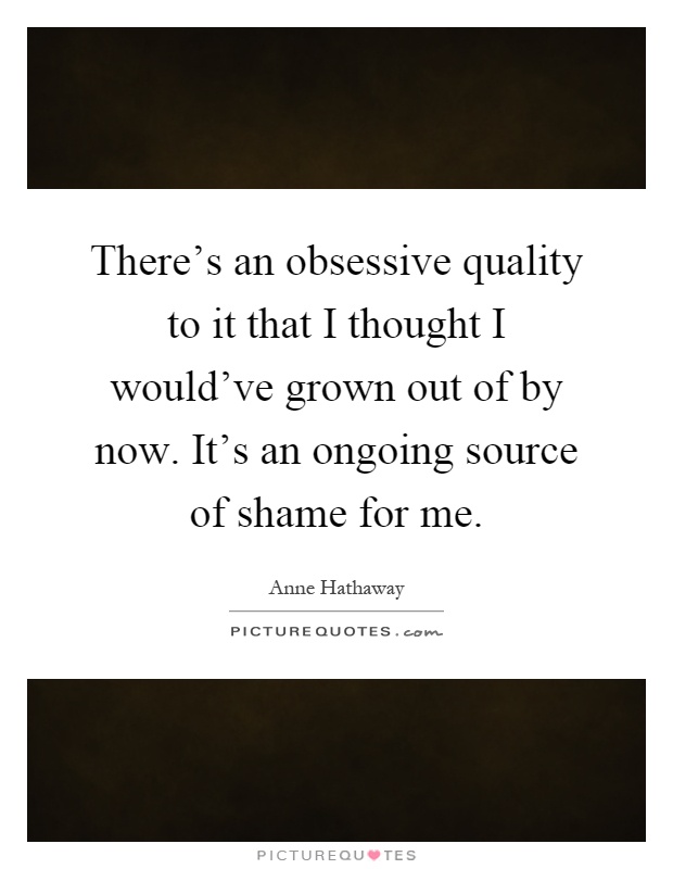 There's an obsessive quality to it that I thought I would've grown out of by now. It's an ongoing source of shame for me Picture Quote #1