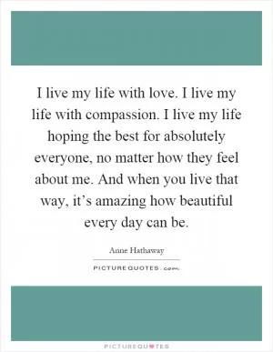 I live my life with love. I live my life with compassion. I live my life hoping the best for absolutely everyone, no matter how they feel about me. And when you live that way, it’s amazing how beautiful every day can be Picture Quote #1