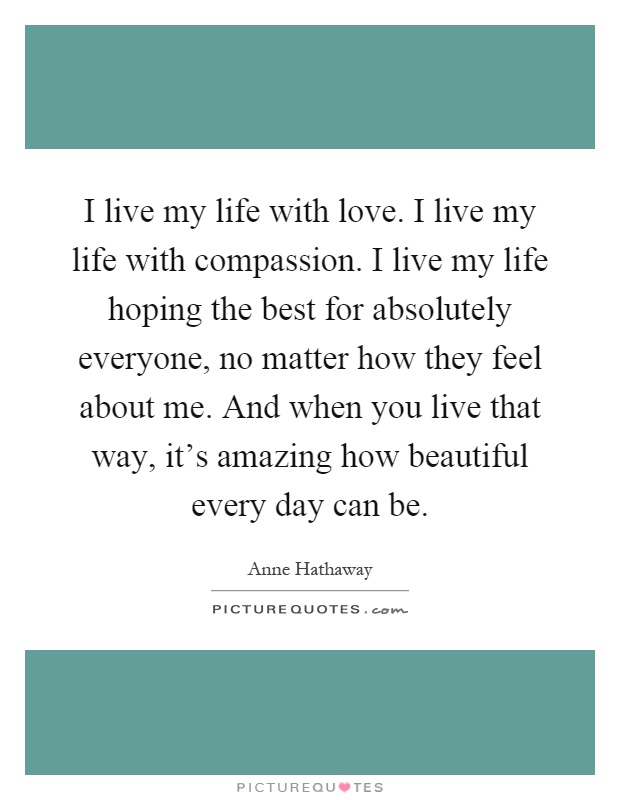 I live my life with love. I live my life with compassion. I live my life hoping the best for absolutely everyone, no matter how they feel about me. And when you live that way, it's amazing how beautiful every day can be Picture Quote #1