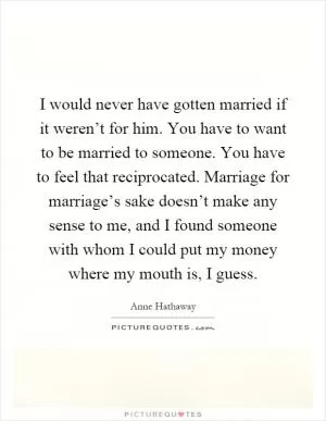 I would never have gotten married if it weren’t for him. You have to want to be married to someone. You have to feel that reciprocated. Marriage for marriage’s sake doesn’t make any sense to me, and I found someone with whom I could put my money where my mouth is, I guess Picture Quote #1