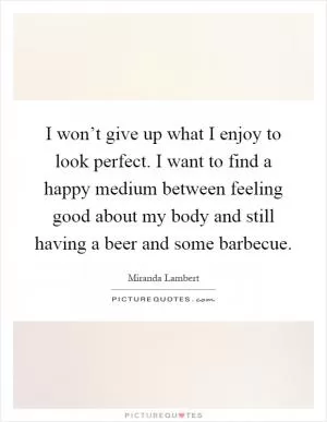 I won’t give up what I enjoy to look perfect. I want to find a happy medium between feeling good about my body and still having a beer and some barbecue Picture Quote #1