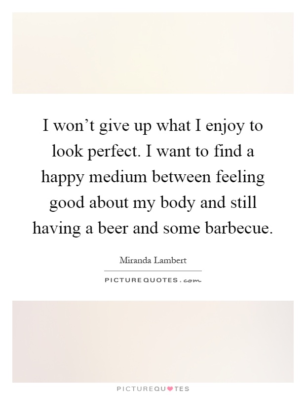 I won't give up what I enjoy to look perfect. I want to find a happy medium between feeling good about my body and still having a beer and some barbecue Picture Quote #1