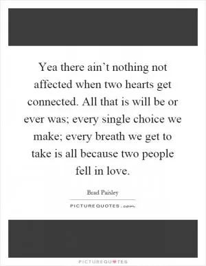 Yea there ain’t nothing not affected when two hearts get connected. All that is will be or ever was; every single choice we make; every breath we get to take is all because two people fell in love Picture Quote #1