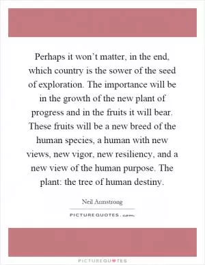 Perhaps it won’t matter, in the end, which country is the sower of the seed of exploration. The importance will be in the growth of the new plant of progress and in the fruits it will bear. These fruits will be a new breed of the human species, a human with new views, new vigor, new resiliency, and a new view of the human purpose. The plant: the tree of human destiny Picture Quote #1